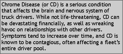 Text Box: Chrome Disease (or CD) is a serious condition that affects the brain and nervous system of truck drivers. While not life-threatening, CD can be devastating financially, as well as wreaking havoc on relationships with other drivers. Symptoms tend to increase over time, and CD is known to be contagious, often affecting a fleet’s entire driver pool. 