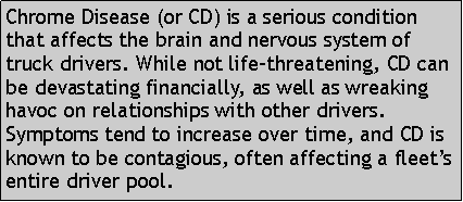 Text Box: Chrome Disease (or CD) is a serious condition that affects the brain and nervous system of truck drivers. While not life-threatening, CD can be devastating financially, as well as wreaking havoc on relationships with other drivers. Symptoms tend to increase over time, and CD is known to be contagious, often affecting a fleets entire driver pool. 