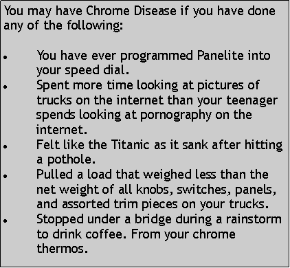 Text Box: You may have Chrome Disease if you have done any of the following:You have ever programmed Panelite into your speed dial.Spent more time looking at pictures of trucks on the internet than your teenager spends looking at pornography on the internet. Felt like the Titanic as it sank after hitting a pothole. Pulled a load that weighed less than the net weight of all knobs, switches, panels, and assorted trim pieces on your trucks. Stopped under a bridge during a rainstorm to drink coffee. From your chrome thermos. 