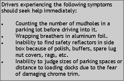 Text Box: Drivers experiencing the following symptoms should seek help immediately:Counting the number of mudholes in a parking lot before driving into it. Wrapping breathers in aluminum foil.Inability to find safety reflectors in side box because of polish, buffers, spare lug nut covers, rags, etc. Inability to judge sizes of parking spaces or distance to loading docks due to the fear of damaging chrome trim. 