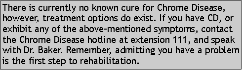 Text Box: There is currently no known cure for Chrome Disease, however, treatment options do exist. If you have CD, or exhibit any of the above-mentioned symptoms, contact the Chrome Disease hotline at extension 111, and speak with Dr. Baker. Remember, admitting you have a problem is the first step to rehabilitation. 