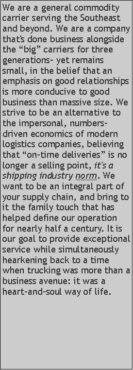 Text Box: We are a general commodity carrier serving the Southeast and beyond. We are a company that's done business alongside the “big” carriers for three generations- yet remains small, in the belief that an emphasis on good relationships is more conducive to good business than massive size. We strive to be an alternative to the impersonal, numbers-driven economics of modern logistics companies, believing that “on-time deliveries” is no longer a selling point, it's a shipping industry norm. We want to be an integral part of your supply chain, and bring to it the family touch that has helped define our operation for nearly half a century. It is our goal to provide exceptional service while simultaneously hearkening back to a time when trucking was more than a business avenue: it was a heart-and-soul way of life.