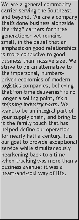 Text Box: We are a general commodity carrier serving the Southeast and beyond. We are a company that's done business alongside the big carriers for three generations- yet remains small, in the belief that an emphasis on good relationships is more conducive to good business than massive size. We strive to be an alternative to the impersonal, numbers-driven economics of modern logistics companies, believing that on-time deliveries is no longer a selling point, it's a shipping industry norm. We want to be an integral part of your supply chain, and bring to it the family touch that has helped define our operation for nearly half a century. It is our goal to provide exceptional service while simultaneously hearkening back to a time when trucking was more than a business avenue: it was a heart-and-soul way of life.