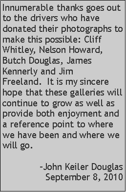 Text Box: Innumerable thanks goes out to the drivers who have donated their photographs to make this possible: Cliff Whitley, Nelson Howard, Butch Douglas, James Kennerly and Jim Freeland.  It is my sincere hope that these galleries will continue to grow as well as provide both enjoyment and a reference point to where we have been and where we will go.-John Keiler DouglasSeptember 8, 2010