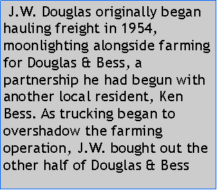 Text Box:  J.W. Douglas originally began hauling freight in 1954, moonlighting alongside farming for Douglas & Bess, a partnership he had begun with another local resident, Ken Bess. As trucking began to overshadow the farming operation, J.W. bought out the other half of Douglas & Bess