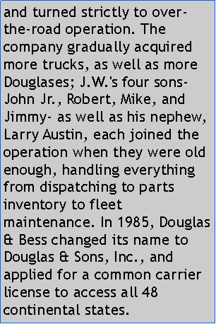 Text Box: and turned strictly to over-the-road operation. The company gradually acquired more trucks, as well as more Douglases; J.W.'s four sons- John Jr., Robert, Mike, and Jimmy- as well as his nephew, Larry Austin, each joined the operation when they were old enough, handling everything from dispatching to parts inventory to fleet maintenance. In 1985, Douglas & Bess changed its name to Douglas & Sons, Inc., and applied for a common carrier license to access all 48 continental states.