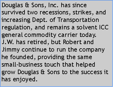 Text Box: Douglas & Sons, Inc. has since survived two recessions, strikes, and increasing Dept. of Transportation regulation, and remains a solvent ICC general commodity carrier today. J.W. has retired, but Robert and Jimmy continue to run the company he founded, providing the same small-business touch that helped grow Douglas & Sons to the success it has enjoyed.