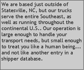 Text Box: We are based just outside of Statesville, NC, but our trucks serve the entire Southeast, as well as running throughout the continental U.S.. Our operation is large enough to handle your transport needs, but small enough to treat you like a human being... and not like another entry in a shipper database.